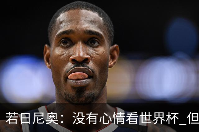 若日尼奥：没有心情看世界杯 但决赛真的很棒